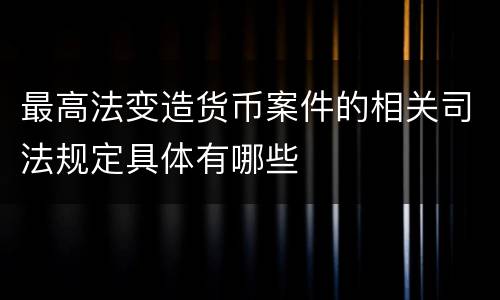 最高法变造货币案件的相关司法规定具体有哪些