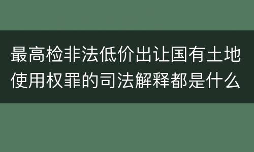 最高检非法低价出让国有土地使用权罪的司法解释都是什么