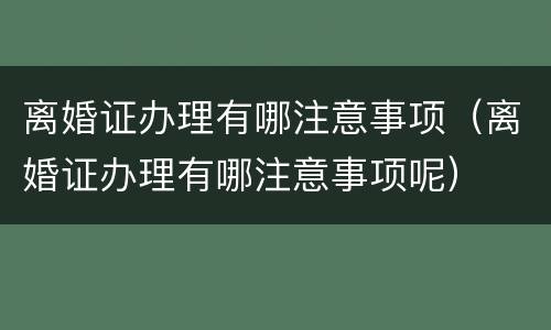 离婚证办理有哪注意事项（离婚证办理有哪注意事项呢）