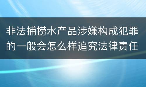 非法捕捞水产品涉嫌构成犯罪的一般会怎么样追究法律责任