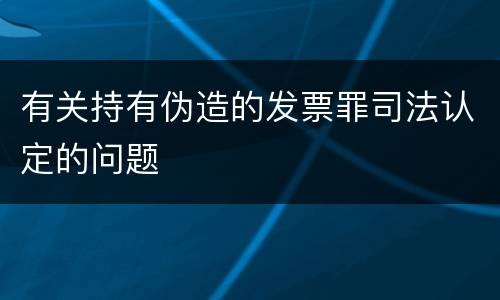 有关持有伪造的发票罪司法认定的问题