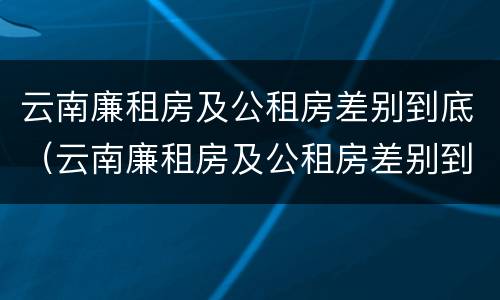 云南廉租房及公租房差别到底（云南廉租房及公租房差别到底有多大）