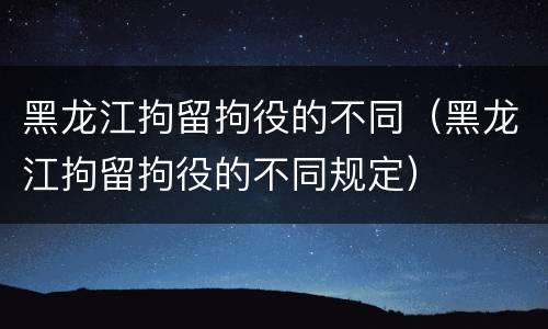 黑龙江拘留拘役的不同（黑龙江拘留拘役的不同规定）