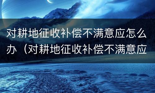 对耕地征收补偿不满意应怎么办（对耕地征收补偿不满意应怎么办呢）