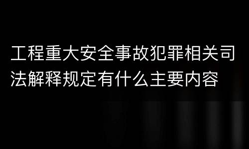 工程重大安全事故犯罪相关司法解释规定有什么主要内容