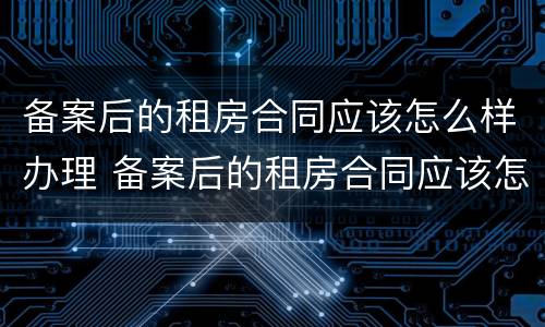 备案后的租房合同应该怎么样办理 备案后的租房合同应该怎么样办理呢