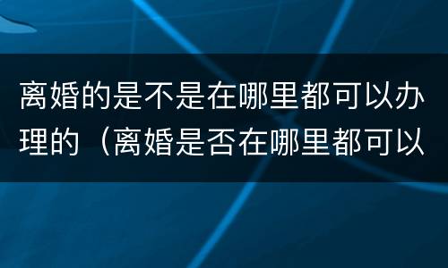 离婚的是不是在哪里都可以办理的（离婚是否在哪里都可以办理）