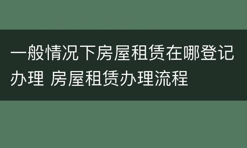 一般情况下房屋租赁在哪登记办理 房屋租赁办理流程