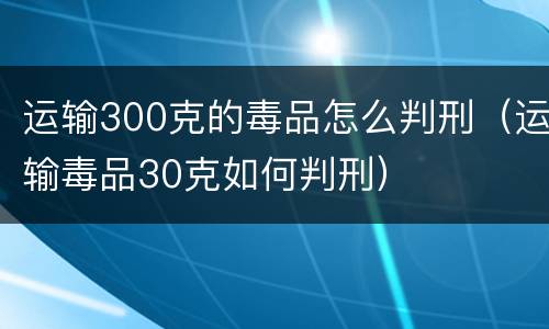 运输300克的毒品怎么判刑（运输毒品30克如何判刑）