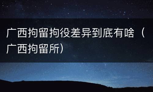 广西拘留拘役差异到底有啥（广西拘留所）