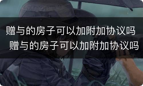 赠与的房子可以加附加协议吗 赠与的房子可以加附加协议吗怎么写