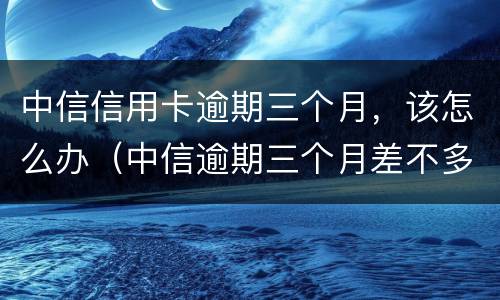 中信信用卡逾期三个月，该怎么办（中信逾期三个月差不多还完了,还差几千没还,会怎样）