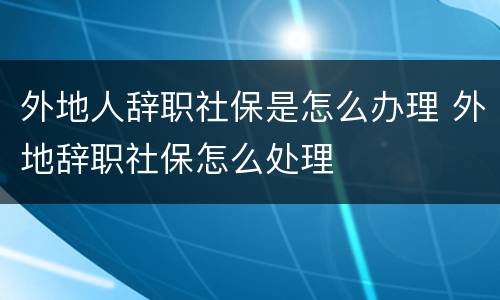 外地人辞职社保是怎么办理 外地辞职社保怎么处理