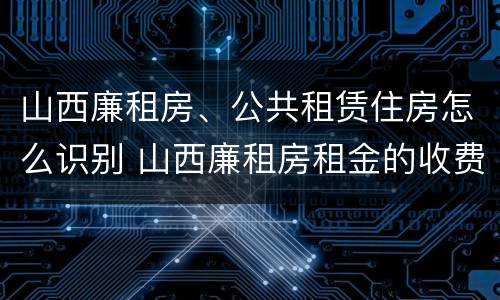 山西廉租房、公共租赁住房怎么识别 山西廉租房租金的收费标准