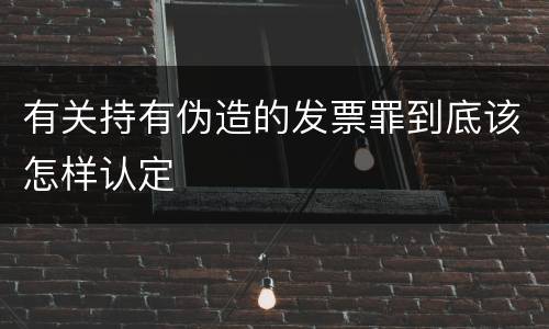 有关持有伪造的发票罪到底该怎样认定