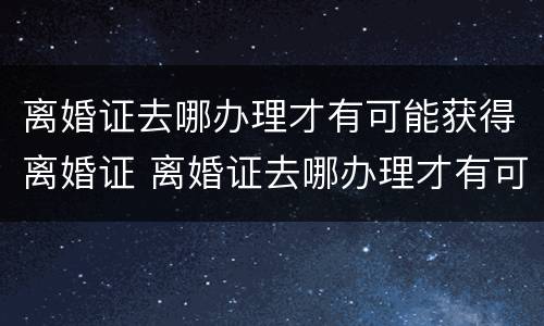 离婚证去哪办理才有可能获得离婚证 离婚证去哪办理才有可能获得离婚证明