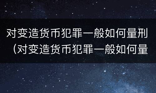 对变造货币犯罪一般如何量刑（对变造货币犯罪一般如何量刑处罚）