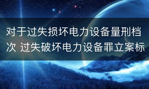 对于过失损坏电力设备量刑档次 过失破坏电力设备罪立案标准