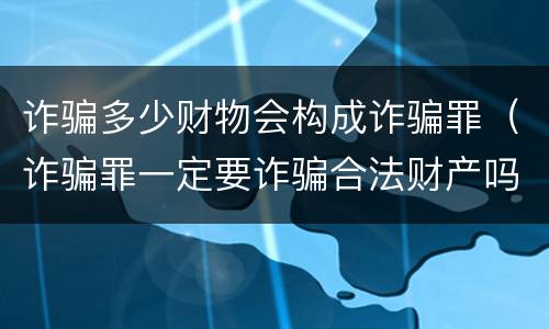 诈骗多少财物会构成诈骗罪（诈骗罪一定要诈骗合法财产吗）