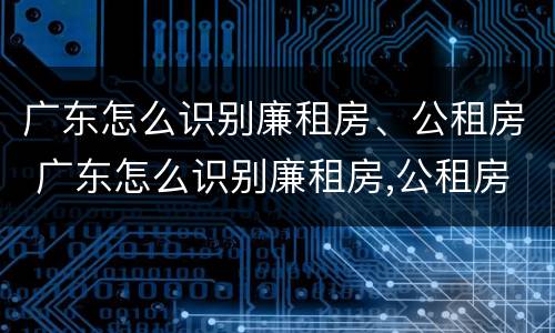 广东怎么识别廉租房、公租房 广东怎么识别廉租房,公租房的真假