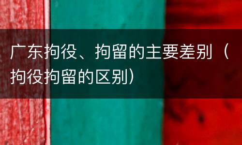 广东拘役、拘留的主要差别（拘役拘留的区别）