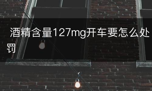  酒精含量127mg开车要怎么处罚