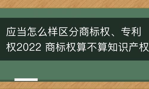 应当怎么样区分商标权、专利权2022 商标权算不算知识产权