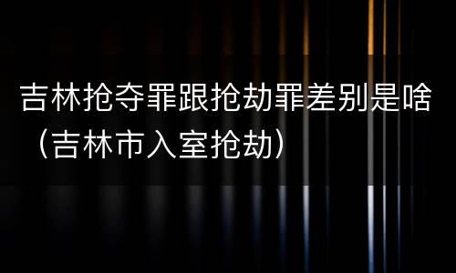 吉林抢夺罪跟抢劫罪差别是啥（吉林市入室抢劫）