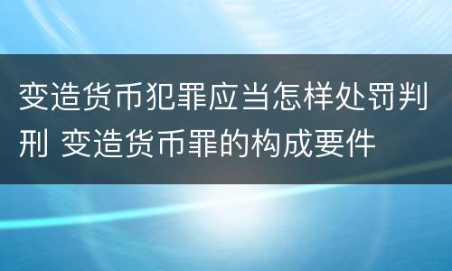 变造货币犯罪应当怎样处罚判刑 变造货币罪的构成要件