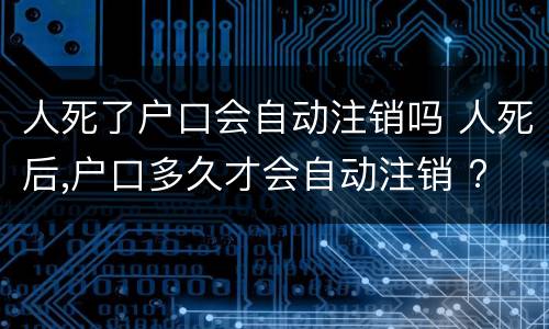 人死了户口会自动注销吗 人死后,户口多久才会自动注销 ?