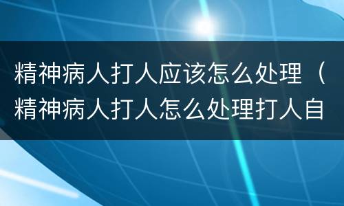 精神病人打人应该怎么处理（精神病人打人怎么处理打人自己家里人）