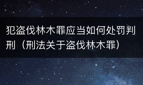 犯盗伐林木罪应当如何处罚判刑（刑法关于盗伐林木罪）