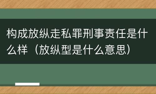 构成放纵走私罪刑事责任是什么样（放纵型是什么意思）