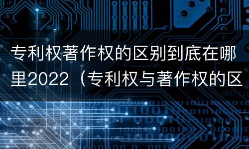 专利权著作权的区别到底在哪里2022（专利权与著作权的区别与联系）