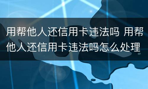 用帮他人还信用卡违法吗 用帮他人还信用卡违法吗怎么处理