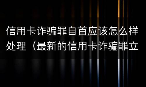 信用卡诈骗罪自首应该怎么样处理（最新的信用卡诈骗罪立案量刑标准）