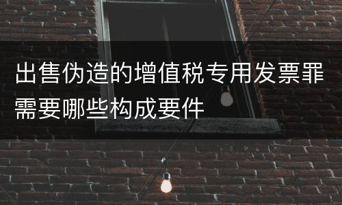 出售伪造的增值税专用发票罪需要哪些构成要件