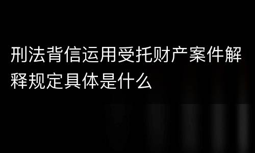 刑法背信运用受托财产案件解释规定具体是什么