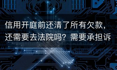 信用开庭前还清了所有欠款，还需要去法院吗？需要承担诉讼费用吗