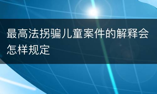 最高法拐骗儿童案件的解释会怎样规定