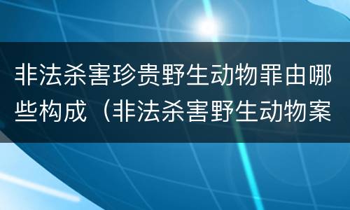 非法杀害珍贵野生动物罪由哪些构成（非法杀害野生动物案例）