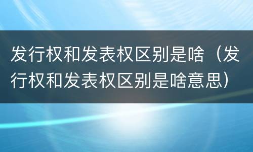 发行权和发表权区别是啥（发行权和发表权区别是啥意思）