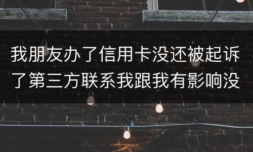 我朋友办了信用卡没还被起诉了第三方联系我跟我有影响没得