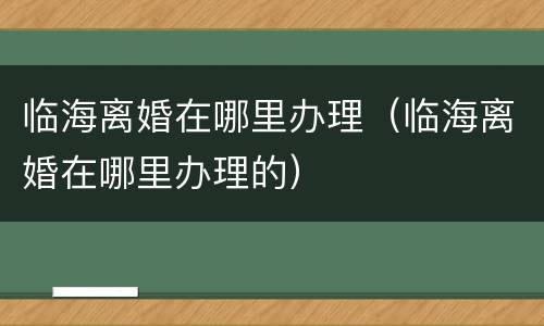 临海离婚在哪里办理（临海离婚在哪里办理的）