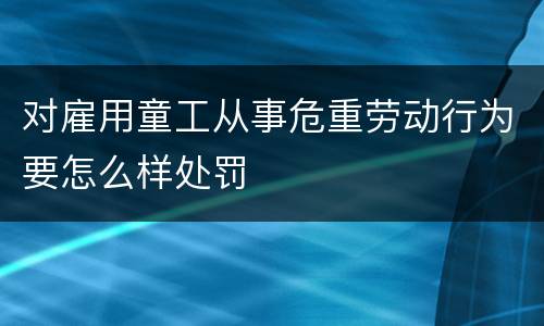 对雇用童工从事危重劳动行为要怎么样处罚