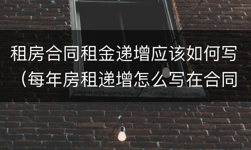 租房合同租金递增应该如何写（每年房租递增怎么写在合同里）