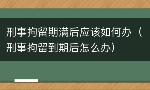 刑事拘留期满后应该如何办（刑事拘留到期后怎么办）