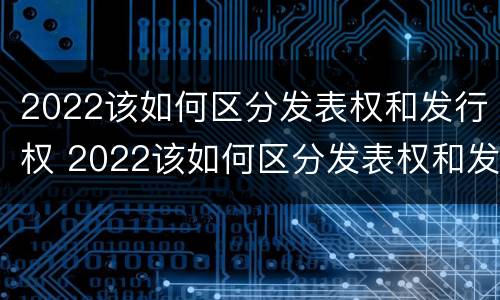 2022该如何区分发表权和发行权 2022该如何区分发表权和发行权呢