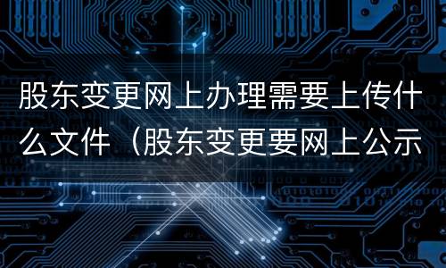 股东变更网上办理需要上传什么文件（股东变更要网上公示吗）