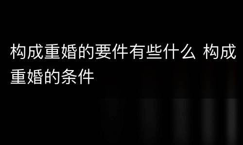 构成重婚的要件有些什么 构成重婚的条件